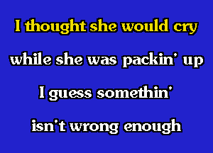 I thought she would cry
while she was packin' up
I guess somethin'

isn't wrong enough