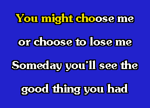 You might choose me
or choose to lose me
Someday you'll see the

good thing you had