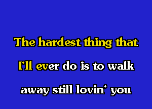 The hardest thing that

I'll ever do is to walk

away still lovin' you