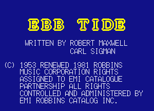 3n TEDB

WRITTEN BY ROBERT MQXNELL
CQRL SIGMQN

(C) 1953 RENEWED 1981 ROBBINS
MUSIC CORPORQTION RIGHTS

QSSIGNED TO EMI CQTQLOGUE

PQRTNERSHIP QLL RIGHTS
CONTROLLED 9ND QDMINISTERED BY

EMI ROBBINS CQTQLOG INC.