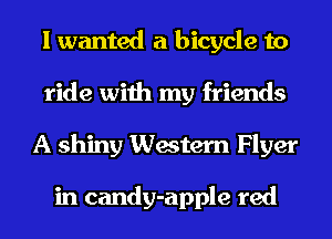 I wanted a bicycle to
ride with my friends
A shiny Western Flyer

in candy-apple red