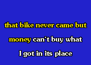 that bike never came but
money can't buy what

I got in its place