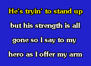 He's tryin' to stand up
but his strength is all
gone so I say to my

hero as I offer my arm