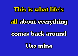 This is what life's
all about everything
comes back around

Use mine