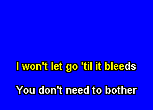 I won't let go 'til it bleeds

You don't need to bother