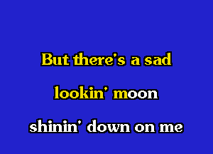But there's a sad

lookin' moon

shinin' down on me