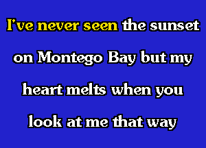 I've never seen the sunset
on Montego Bay but my
heart melts when you

look at me that way