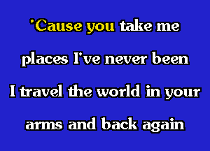 'Cause you take me
places I've never been
I travel the world in your

arms and back again