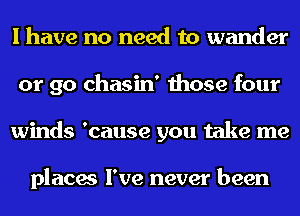 I have no need to wander
or go chasin' those four
winds 'cause you take me

places I've never been