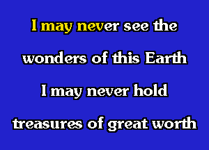 I may never see the
wonders of this Earth
I may never hold

treasures of great worth