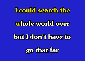 I could search the
whole world over

but I don't have to

go that far