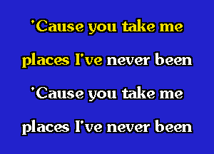 'Cause you take me
places I've never been
'Cause you take me

places I've never been