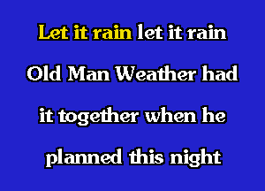 Let it rain let it rain
Old Man Weather had
it together when he

planned this night