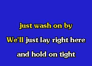 just wash on by

We'll just lay right here

and hold on Iith