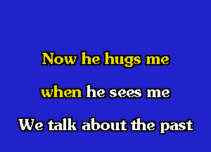 Now he hugs me

when he sees me

We talk about me past