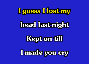 I guess I lost my

head last night

Kept on till

I made you cry