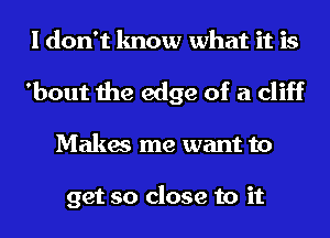 I don't know what it is
'bout the edge of a cliff

Makes me want to

get so close to it