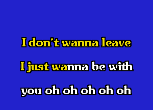 I don't wanna leave

I just wanna be with

you oh oh oh oh oh