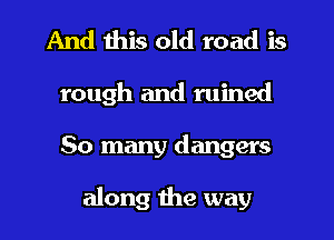 And this old road is
rough and ruined
So many dangers

along the way