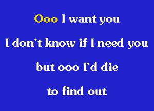 000 I want you

I don't know if 1 need you

but 000 I'd die

to find out