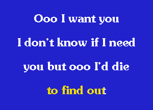 000 I want you

Idon't lmow if I need

you but 000 l'd die

to find out