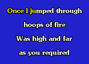 Once ljumped through
hoops of fire
Was high and far

as you required