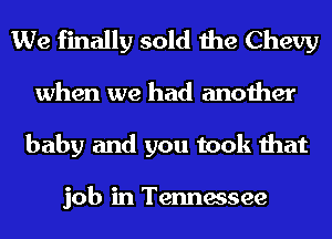 We finally sold the Chevy
when we had another
baby and you took that

job in Tennessee