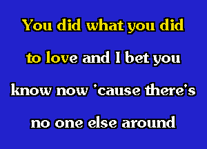 You did what you did
to love and I bet you
know now 'cause there's

no one else around