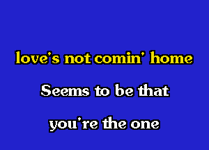 love's not comin' home

Seems to be that

you're die one