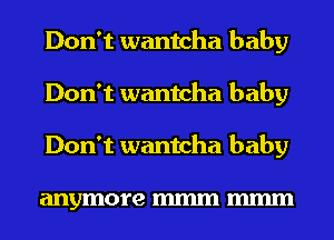 Don't wantcha baby
Don't wantcha baby
Don't wantcha baby

anymore mmm mmm