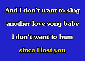 And I don't want to sing
another love song babe
I don't want to hum

since I lost you