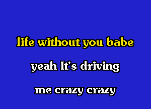 life without you babe

yeah It's driving

me crazy crazy