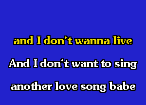 and I don't wanna live
And I don't want to sing

another love song babe