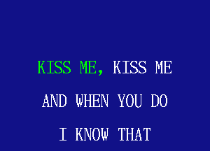 KISS ME, KISS ME
AND WHEN YOU DO

I KNOW THAT I