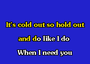 It's cold out so hold out

and do like I do

When I need you