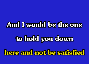 And I would be the one

to hold you down

here and not be satisfied