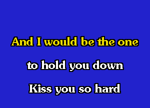 And I would be Ihe one

to hold you down

Kiss you so hard