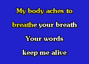 My body aches to
breathe your breath

Your words

keep me alive