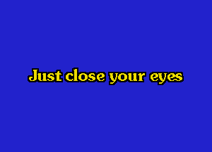 Just close your eyes