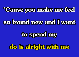 'Cause you make me feel
so brand new and I want
to spend my

do is alright with me