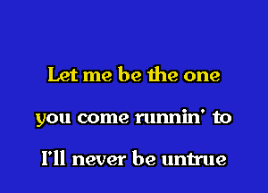 Let me be the one
you come runnin' to

I'll never be untrue