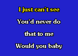 I just can't see
You'd never do

that to me

Would you baby