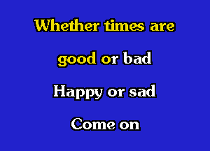 Whether times are

good or bad

Happy or sad

Come on