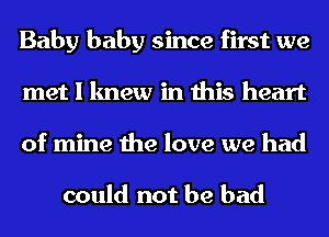 Baby baby since first we
met I knew in this heart
of mine the love we had

could not be bad