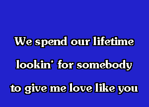 We spend our lifetime
lookin' for somebody

to give me love like you