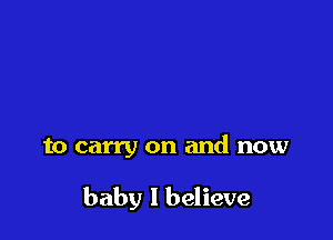 to carry on and now

baby I believe