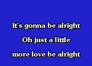 It's gonna be alright

Oh just a little

more love be alright