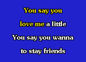 You say you
love me a little

You say you wanna

to stay friends