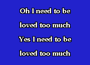 Oh I need to be
loved too much

Yes I need to be

loved too much