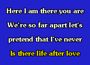 Here I am there you are
We're so far apart let's
pretend that I've never

Is there life after love